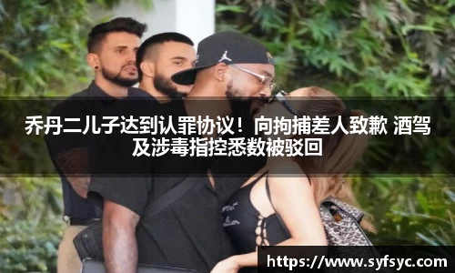 乔丹二儿子达到认罪协议！向拘捕差人致歉 酒驾及涉毒指控悉数被驳回